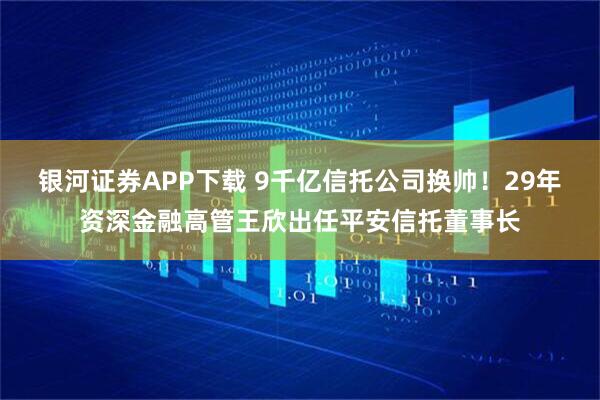 银河证券APP下载 9千亿信托公司换帅！29年资深金融高管王欣出任平安信托董事长