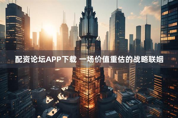 配资论坛APP下载 一场价值重估的战略联姻