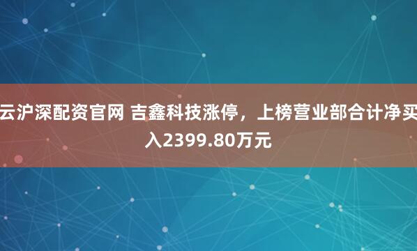 云沪深配资官网 吉鑫科技涨停，上榜营业部合计净买入2399.80万元