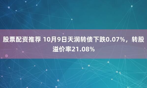 股票配资推荐 10月9日天润转债下跌0.07%,转股溢价率21.08%
