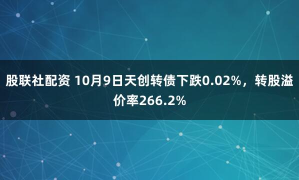 股联社配资 10月9日天创转债下跌0.02%,转股溢价率266.2%