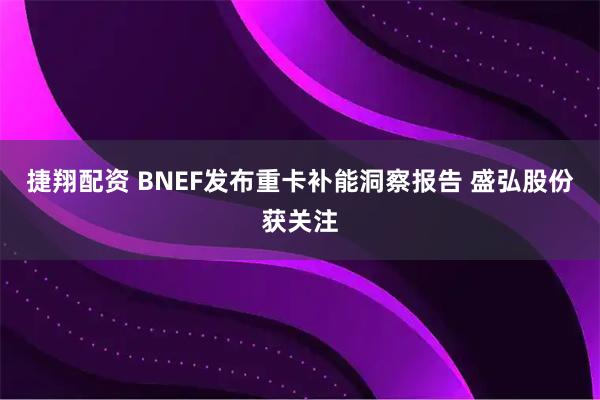 捷翔配资 BNEF发布重卡补能洞察报告 盛弘股份获关注