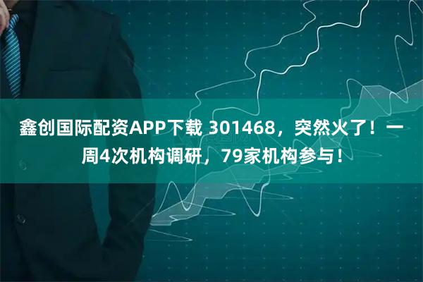 鑫创国际配资APP下载 301468，突然火了！一周4次机构调研，79家机构参与！