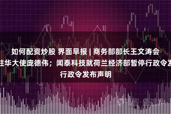 如何配资炒股 界面早报 | 商务部部长王文涛会见美国驻华大使庞德伟；闻泰科技就荷兰经济部暂停行政令发布声明