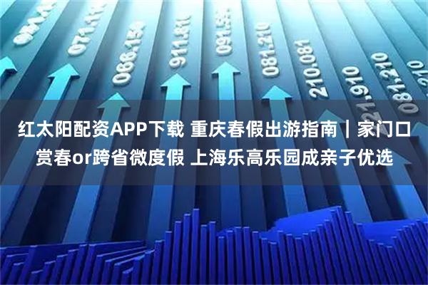 红太阳配资APP下载 重庆春假出游指南｜家门口赏春or跨省微度假 上海乐高乐园成亲子优选