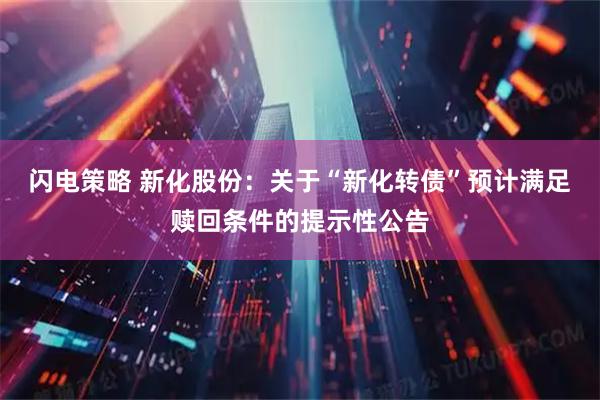 闪电策略 新化股份：关于“新化转债”预计满足赎回条件的提示性公告