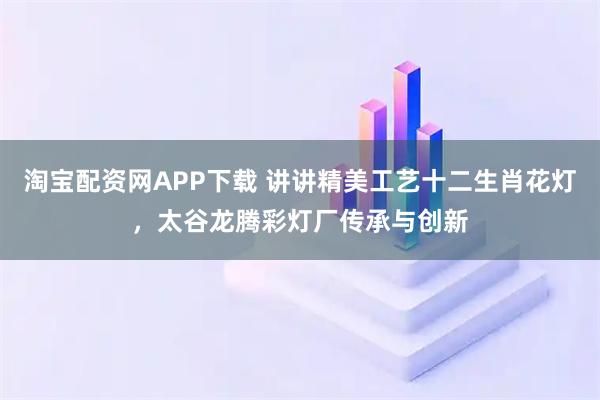 淘宝配资网APP下载 讲讲精美工艺十二生肖花灯，太谷龙腾彩灯厂传承与创新