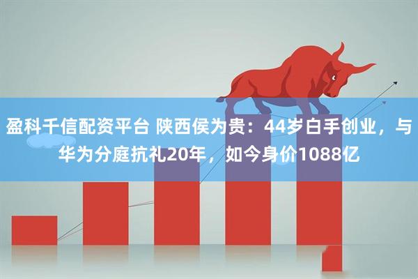 盈科千信配资平台 陕西侯为贵:44岁白手创业,与华为分庭抗礼20年,如今身价1088亿