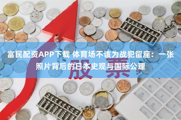 富民配资APP下载 体育场不该为战犯留座：一张照片背后的日本史观与国际公理