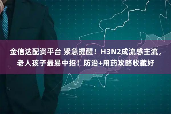 金信达配资平台 紧急提醒！H3N2成流感主流，老人孩子最易中招！防治+用药攻略收藏好