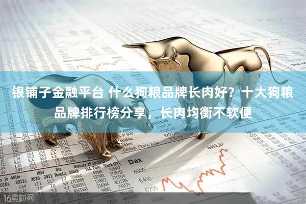 银铺子金融平台 什么狗粮品牌长肉好？十大狗粮品牌排行榜分享，长肉均衡不软便