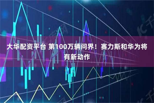 大华配资平台 第100万辆问界！赛力斯和华为将有新动作