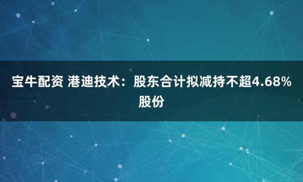 宝牛配资 港迪技术：股东合计拟减持不超4.68%股份