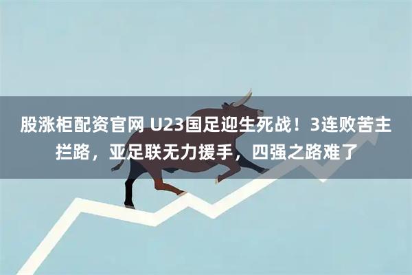 股涨柜配资官网 U23国足迎生死战！3连败苦主拦路，亚足联无力援手，四强之路难了