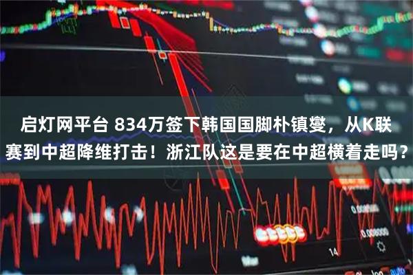 启灯网平台 834万签下韩国国脚朴镇燮，从K联赛到中超降维打击！浙江队这是要在中超横着走吗？