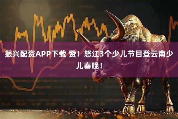 振兴配资APP下载 赞！怒江3个少儿节目登云南少儿春晚！