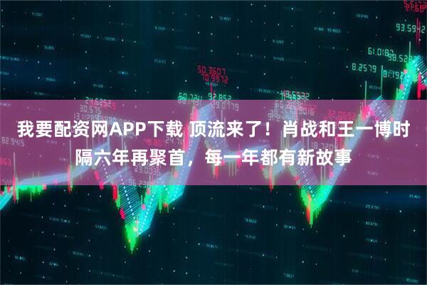 我要配资网APP下载 顶流来了！肖战和王一博时隔六年再聚首，每一年都有新故事