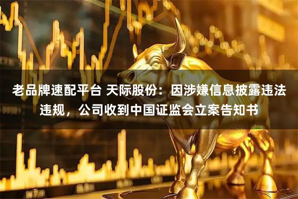 老品牌速配平台 天际股份：因涉嫌信息披露违法违规，公司收到中国证监会立案告知书