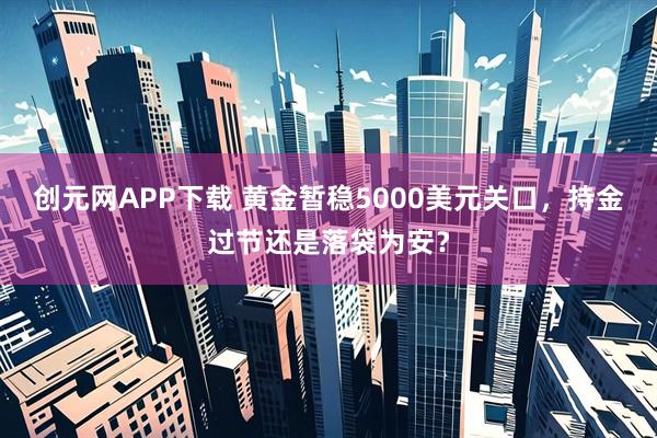 创元网APP下载 黄金暂稳5000美元关口，持金过节还是落袋为安？