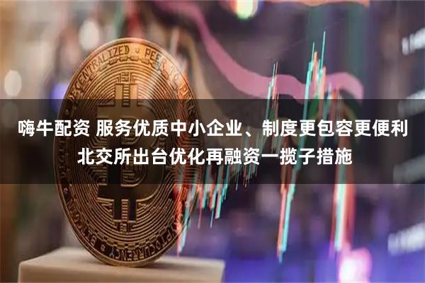 嗨牛配资 服务优质中小企业、制度更包容更便利 北交所出台优化再融资一揽子措施