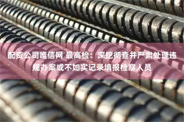 配资公司唯信网 最高检：深挖彻查并严肃处理违规办案或不如实记录填报检察人员