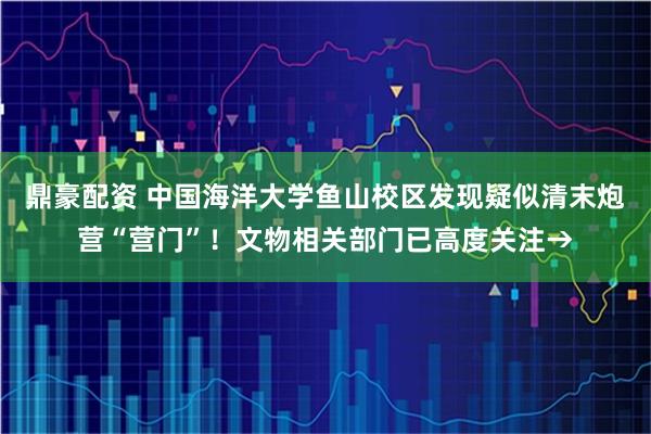 鼎豪配资 中国海洋大学鱼山校区发现疑似清末炮营“营门”!文物相关部门已高度关注→