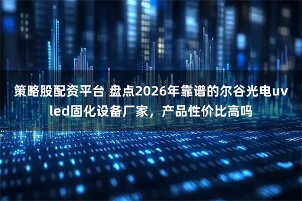 策略股配资平台 盘点2026年靠谱的尔谷光电uvled固化设备厂家，产品性价比高吗