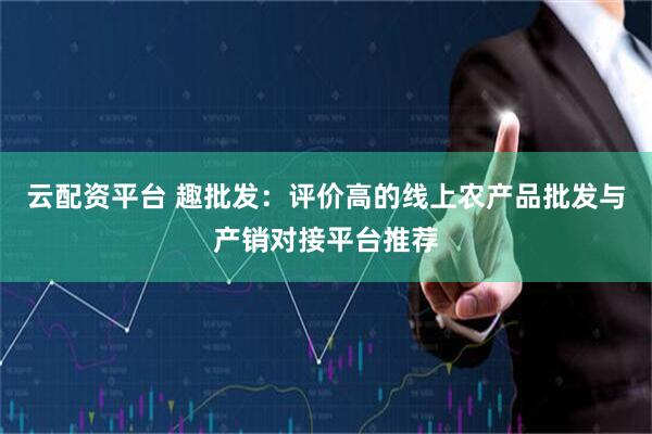 云配资平台 趣批发：评价高的线上农产品批发与产销对接平台推荐