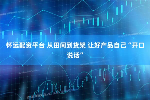 怀远配资平台 从田间到货架 让好产品自己“开口说话”