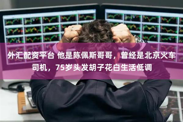 外汇配资平台 他是陈佩斯哥哥，曾经是北京火车司机，75岁头发胡子花白生活低调
