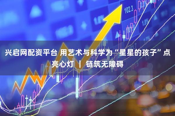 兴启网配资平台 用艺术与科学为“星星的孩子”点亮心灯 ｜ 链筑无障碍
