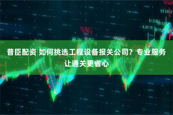 普臣配资 如何挑选工程设备报关公司？专业服务让通关更省心