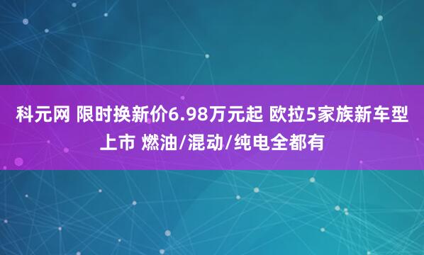 科元网 限时换新价6.98万元起 欧拉5家族新车型上市 燃油/混动/纯电全都有